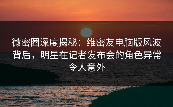 微密圈深度揭秘：维密友电脑版风波背后，明星在记者发布会的角色异常令人意外
