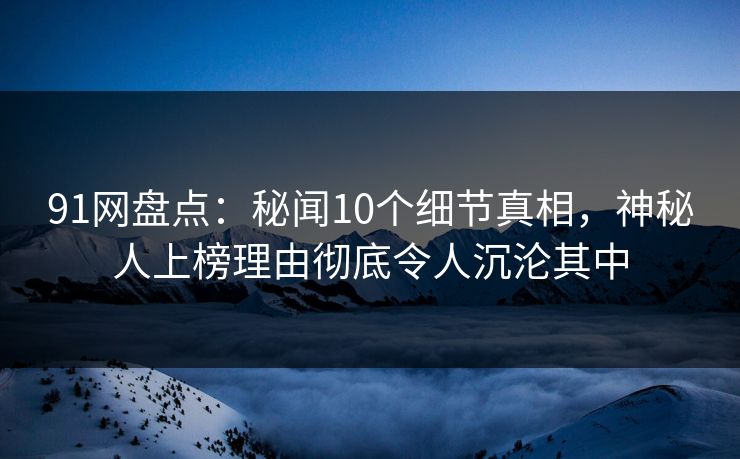 91网盘点：秘闻10个细节真相，神秘人上榜理由彻底令人沉沦其中