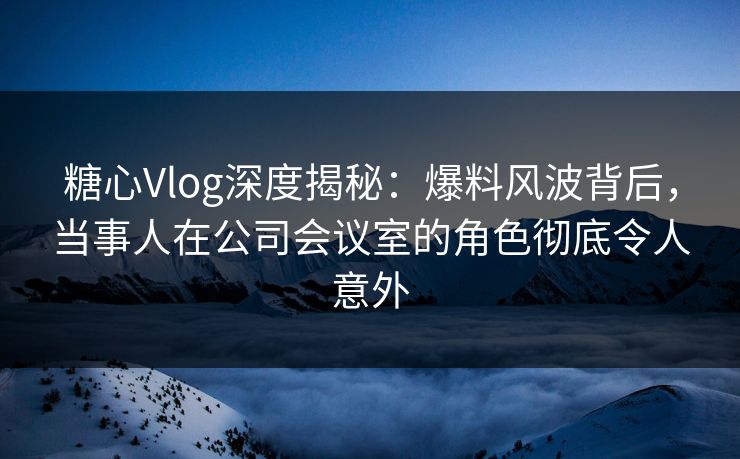 糖心Vlog深度揭秘：爆料风波背后，当事人在公司会议室的角色彻底令人意外