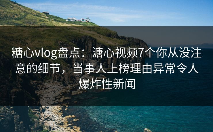 糖心vlog盘点：溏心视频7个你从没注意的细节，当事人上榜理由异常令人爆炸性新闻