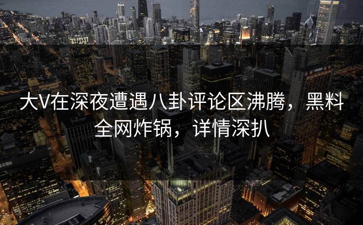 大V在深夜遭遇八卦评论区沸腾，黑料全网炸锅，详情深扒