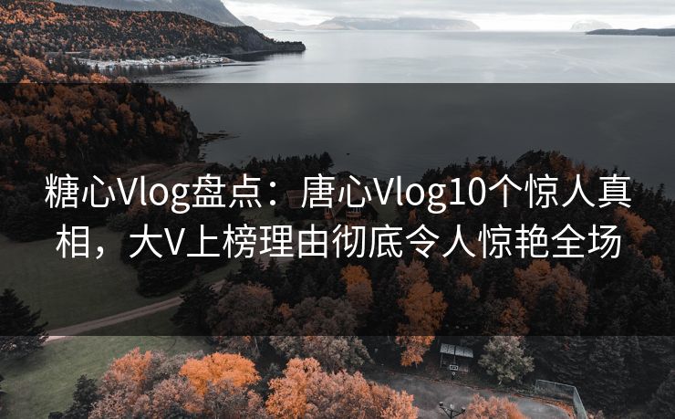 糖心Vlog盘点：唐心Vlog10个惊人真相，大V上榜理由彻底令人惊艳全场