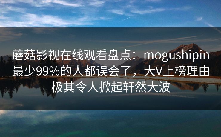 蘑菇影视在线观看盘点：mogushipin最少99%的人都误会了，大V上榜理由极其令人掀起轩然大波