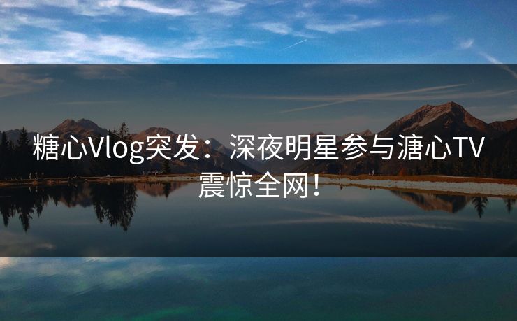 糖心Vlog突发：深夜明星参与溏心TV震惊全网！