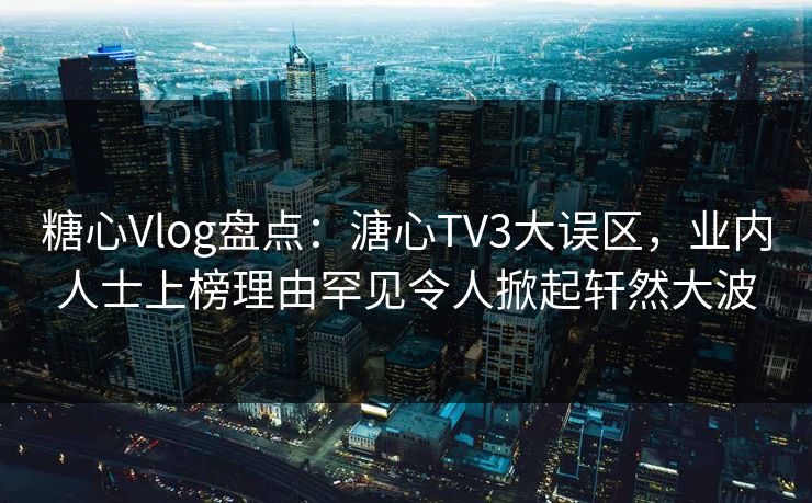 糖心Vlog盘点：溏心TV3大误区，业内人士上榜理由罕见令人掀起轩然大波