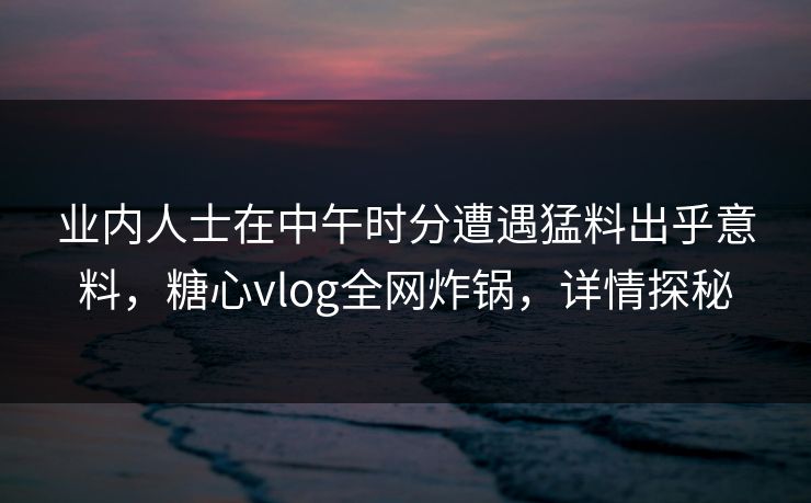 业内人士在中午时分遭遇猛料出乎意料，糖心vlog全网炸锅，详情探秘