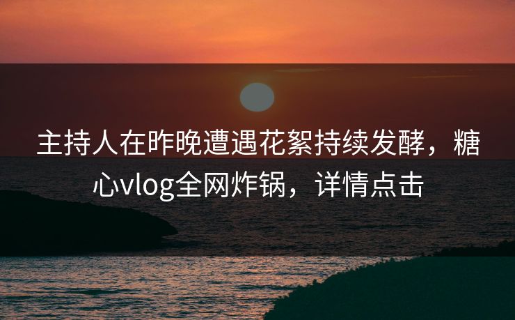 主持人在昨晚遭遇花絮持续发酵，糖心vlog全网炸锅，详情点击