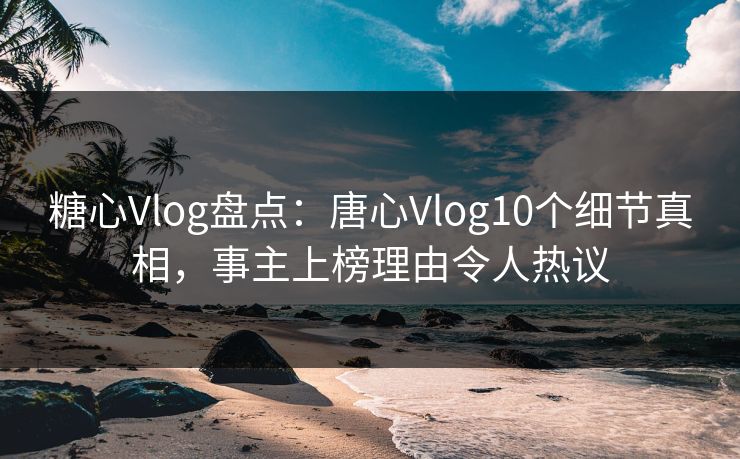 糖心Vlog盘点：唐心Vlog10个细节真相，事主上榜理由令人热议