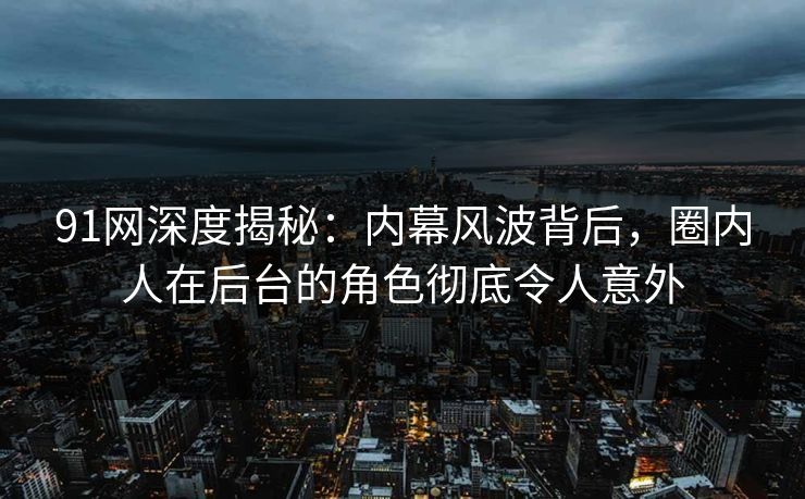 91网深度揭秘：内幕风波背后，圈内人在后台的角色彻底令人意外