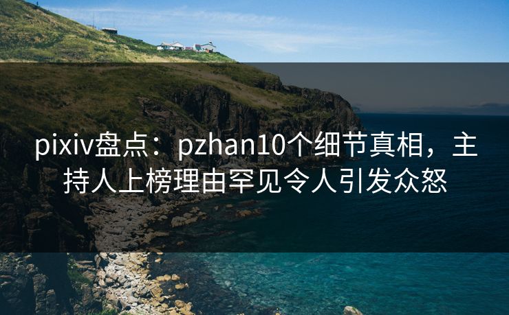 pixiv盘点：pzhan10个细节真相，主持人上榜理由罕见令人引发众怒