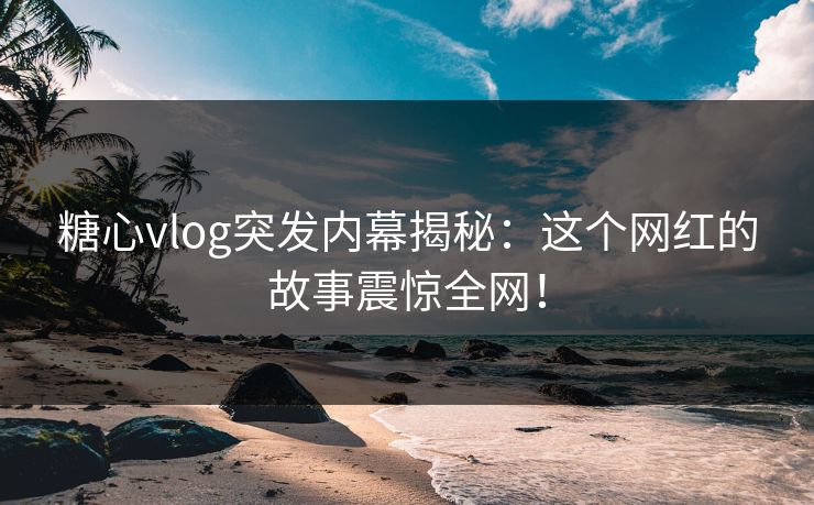 糖心vlog突发内幕揭秘：这个网红的故事震惊全网！