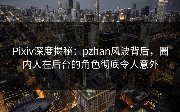 Pixiv深度揭秘：pzhan风波背后，圈内人在后台的角色彻底令人意外