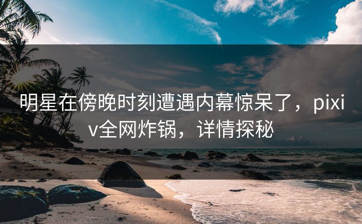 明星在傍晚时刻遭遇内幕惊呆了，pixiv全网炸锅，详情探秘