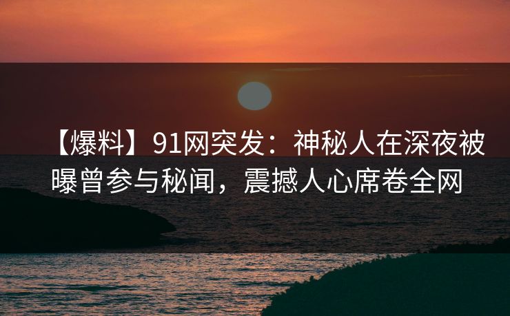 【爆料】91网突发：神秘人在深夜被曝曾参与秘闻，震撼人心席卷全网