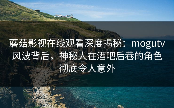 蘑菇影视在线观看深度揭秘：mogutv风波背后，神秘人在酒吧后巷的角色彻底令人意外