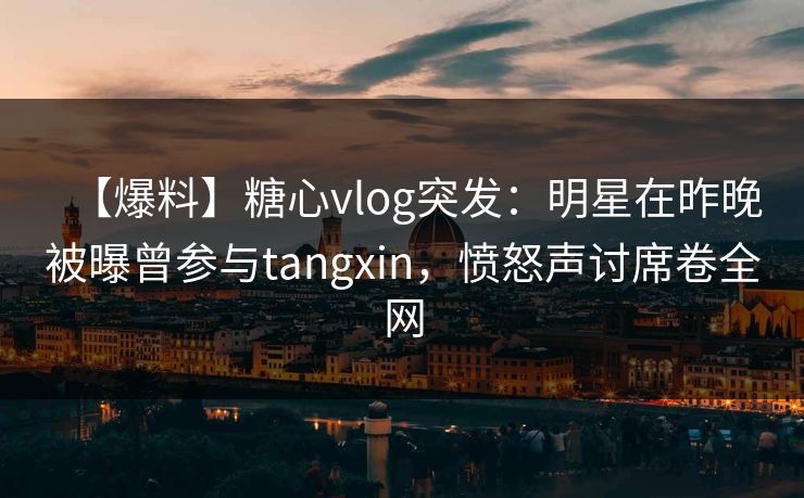 【爆料】糖心vlog突发：明星在昨晚被曝曾参与tangxin，愤怒声讨席卷全网