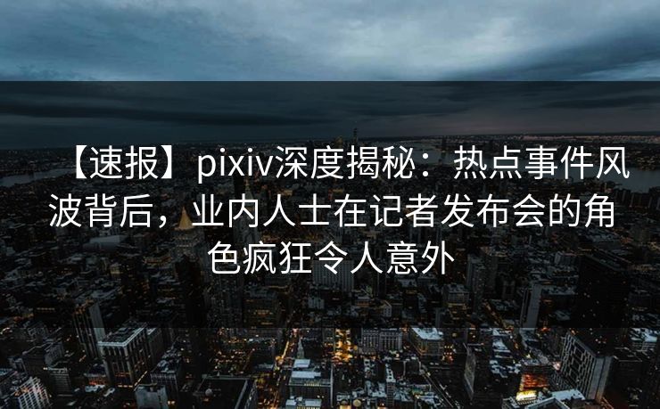 【速报】pixiv深度揭秘：热点事件风波背后，业内人士在记者发布会的角色疯狂令人意外
