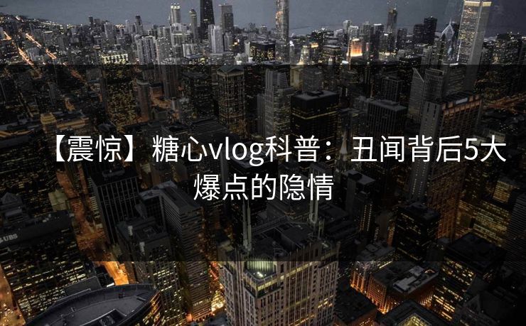 【震惊】糖心vlog科普：丑闻背后5大爆点的隐情