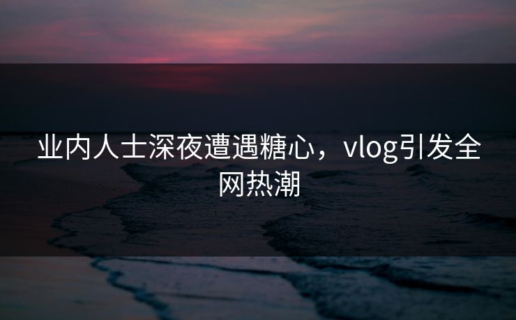 业内人士深夜遭遇糖心，vlog引发全网热潮