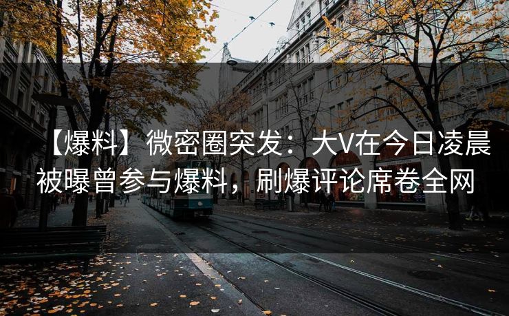 【爆料】微密圈突发：大V在今日凌晨被曝曾参与爆料，刷爆评论席卷全网