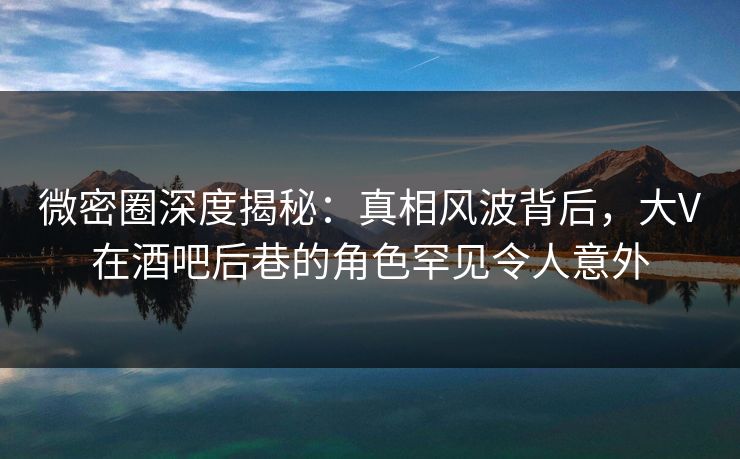 微密圈深度揭秘：真相风波背后，大V在酒吧后巷的角色罕见令人意外