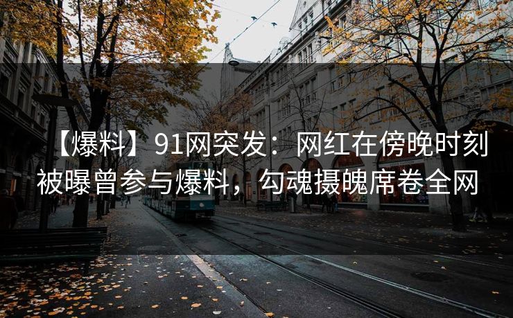【爆料】91网突发：网红在傍晚时刻被曝曾参与爆料，勾魂摄魄席卷全网