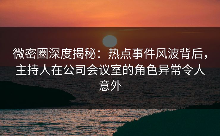 微密圈深度揭秘：热点事件风波背后，主持人在公司会议室的角色异常令人意外