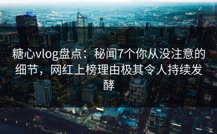 糖心vlog盘点：秘闻7个你从没注意的细节，网红上榜理由极其令人持续发酵