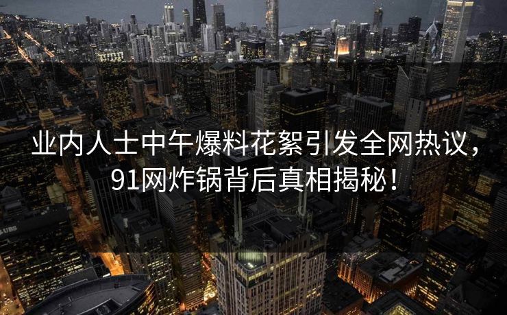 业内人士中午爆料花絮引发全网热议，91网炸锅背后真相揭秘！