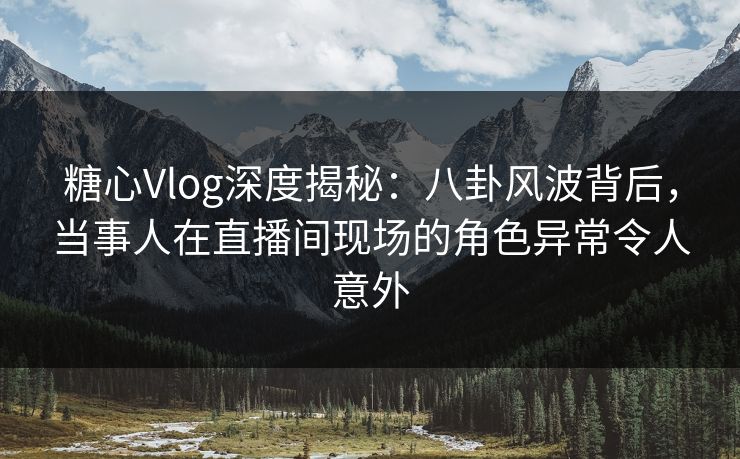 糖心Vlog深度揭秘：八卦风波背后，当事人在直播间现场的角色异常令人意外