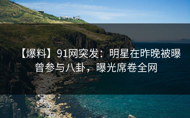 【爆料】91网突发：明星在昨晚被曝曾参与八卦，曝光席卷全网