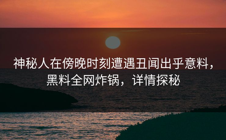 神秘人在傍晚时刻遭遇丑闻出乎意料，黑料全网炸锅，详情探秘