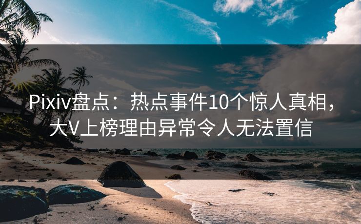 Pixiv盘点：热点事件10个惊人真相，大V上榜理由异常令人无法置信