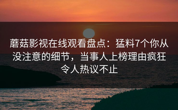 蘑菇影视在线观看盘点：猛料7个你从没注意的细节，当事人上榜理由疯狂令人热议不止