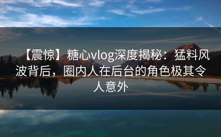 【震惊】糖心vlog深度揭秘：猛料风波背后，圈内人在后台的角色极其令人意外