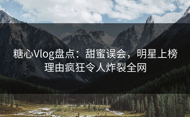 糖心Vlog盘点：甜蜜误会，明星上榜理由疯狂令人炸裂全网