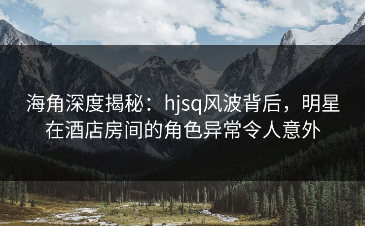 海角深度揭秘：hjsq风波背后，明星在酒店房间的角色异常令人意外